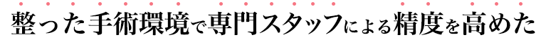 整った手術環境で専門スタッフによる精度を高めた